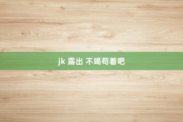 jk 露出 不竭苟着吧