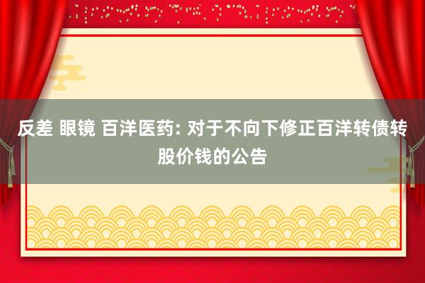 反差 眼镜 百洋医药: 对于不向下修正百洋转债转股价钱的公告