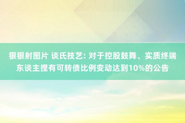 狠狠射图片 谈氏技艺: 对于控股鼓舞、实质终端东谈主捏有可转债比例变动达到10%的公告