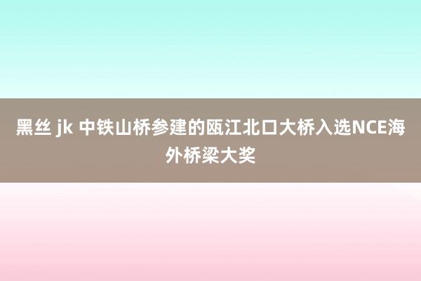 黑丝 jk 中铁山桥参建的瓯江北口大桥入选NCE海外桥梁大奖