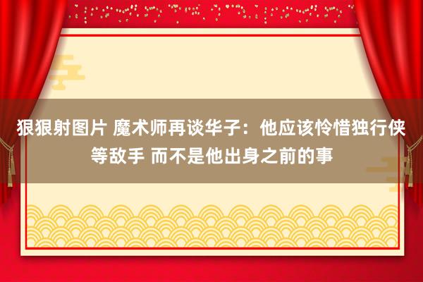 狠狠射图片 魔术师再谈华子：他应该怜惜独行侠等敌手 而不是他出身之前的事