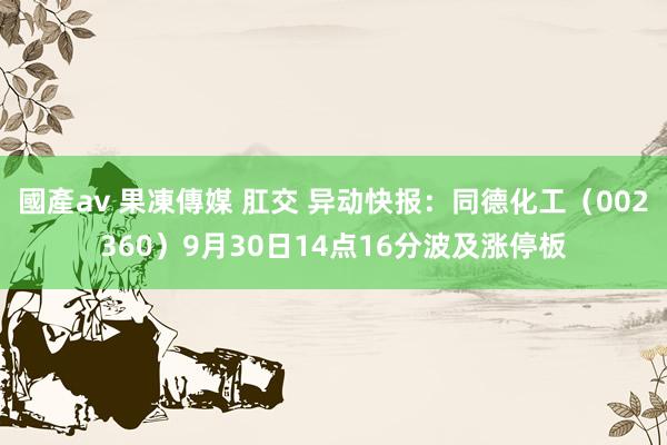 國產av 果凍傳媒 肛交 异动快报：同德化工（002360）9月30日14点16分波及涨停板