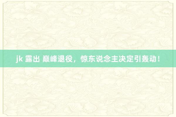 jk 露出 巅峰退役，惊东说念主决定引轰动！