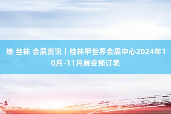 绫 丝袜 会展资讯｜桂林甲世界会展中心2024年10月-11月展会预订表