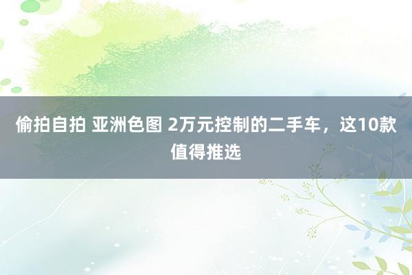 偷拍自拍 亚洲色图 2万元控制的二手车，这10款值得推选