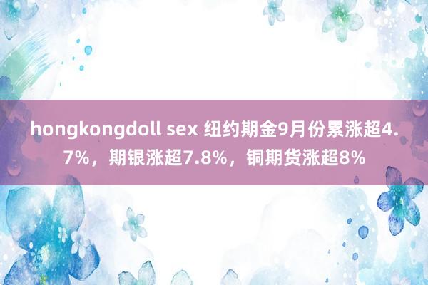 hongkongdoll sex 纽约期金9月份累涨超4.7%，期银涨超7.8%，铜期货涨超8%