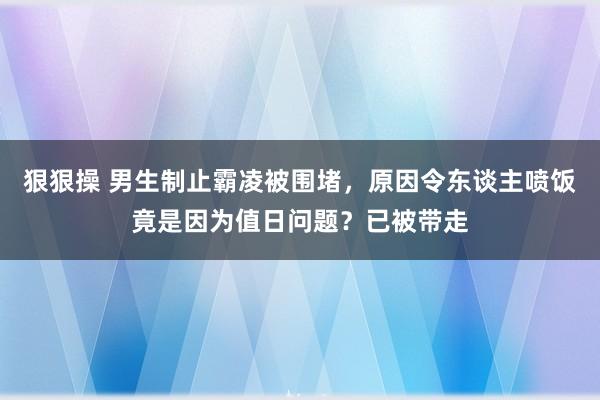 狠狠操 男生制止霸凌被围堵，原因令东谈主喷饭竟是因为值日问题？已被带走