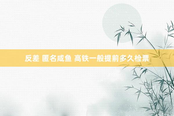 反差 匿名咸鱼 高铁一般提前多久检票