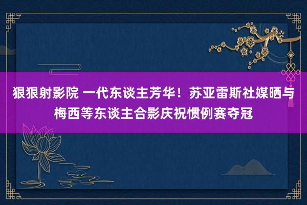 狠狠射影院 一代东谈主芳华！苏亚雷斯社媒晒与梅西等东谈主合影庆祝惯例赛夺冠