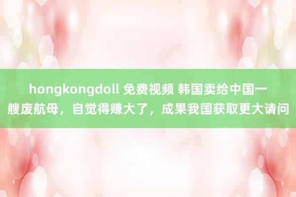 hongkongdoll 免费视频 韩国卖给中国一艘废航母，自觉得赚大了，成果我国获取更大请问