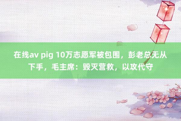 在线av pig 10万志愿军被包围，彭老总无从下手，毛主席：毁灭营救，以攻代守