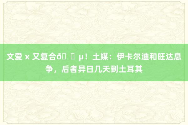 文爱 x 又复合😵！土媒：伊卡尔迪和旺达息争，后者异日几天到土耳其