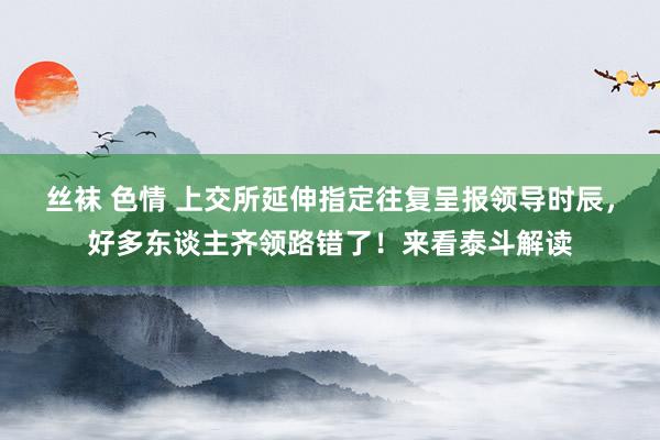 丝袜 色情 上交所延伸指定往复呈报领导时辰，好多东谈主齐领路错了！来看泰斗解读