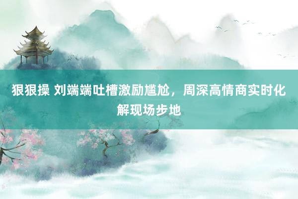 狠狠操 刘端端吐槽激励尴尬，周深高情商实时化解现场步地