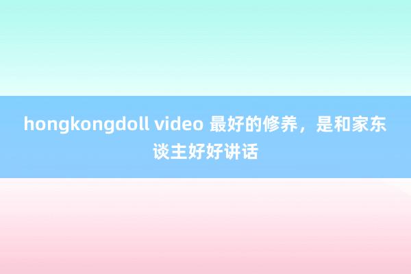 hongkongdoll video 最好的修养，是和家东谈主好好讲话