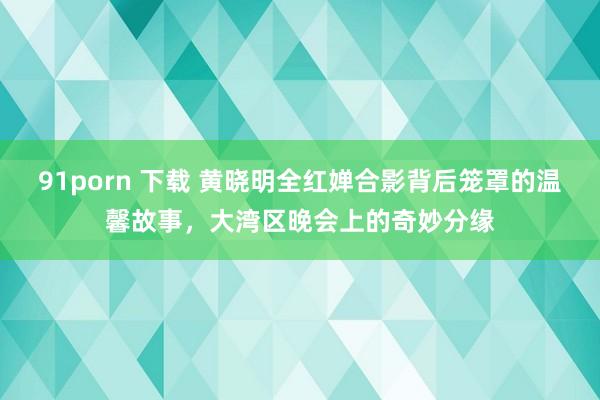 91porn 下载 黄晓明全红婵合影背后笼罩的温馨故事，大湾区晚会上的奇妙分缘