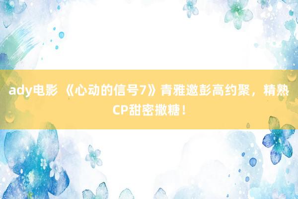 ady电影 《心动的信号7》青雅邀彭高约聚，精熟CP甜密撒糖！