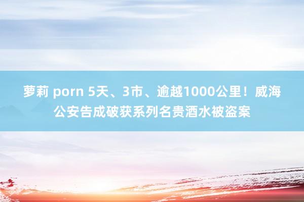 萝莉 porn 5天、3市、逾越1000公里！威海公安告成破获系列名贵酒水被盗案