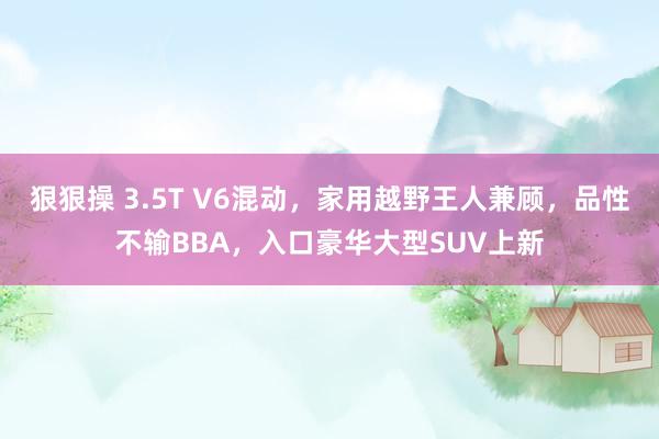 狠狠操 3.5T V6混动，家用越野王人兼顾，品性不输BBA，入口豪华大型SUV上新