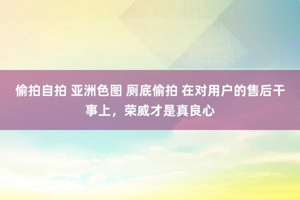 偷拍自拍 亚洲色图 厕底偷拍 在对用户的售后干事上，荣威才是真良心