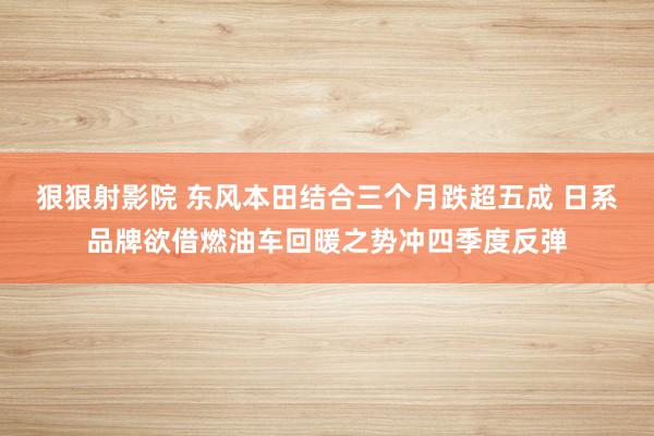 狠狠射影院 东风本田结合三个月跌超五成 日系品牌欲借燃油车回暖之势冲四季度反弹