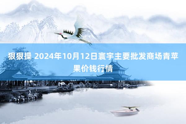 狠狠操 2024年10月12日寰宇主要批发商场青苹果价钱行情