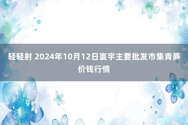 轻轻射 2024年10月12日寰宇主要批发市集青笋价钱行情