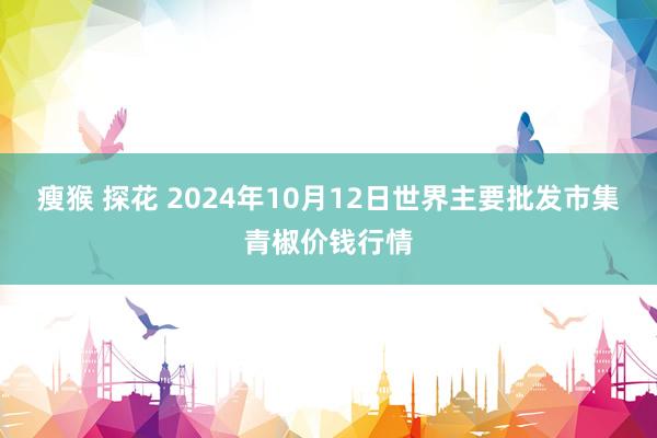 瘦猴 探花 2024年10月12日世界主要批发市集青椒价钱行情