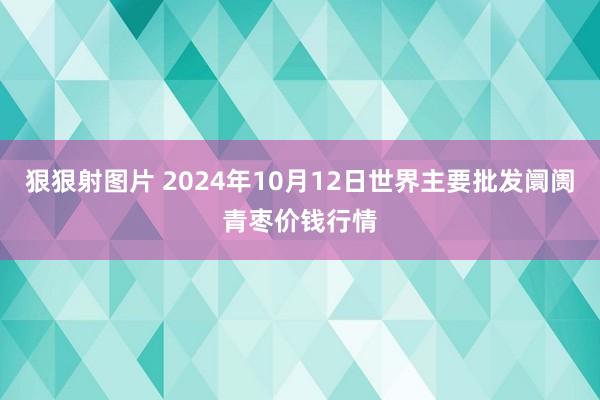 狠狠射图片 2024年10月12日世界主要批发阛阓青枣价钱行情