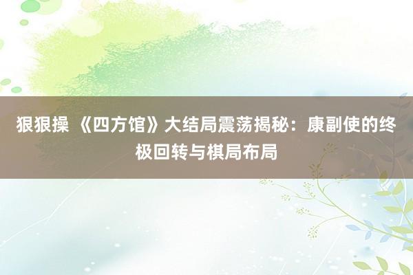 狠狠操 《四方馆》大结局震荡揭秘：康副使的终极回转与棋局布局