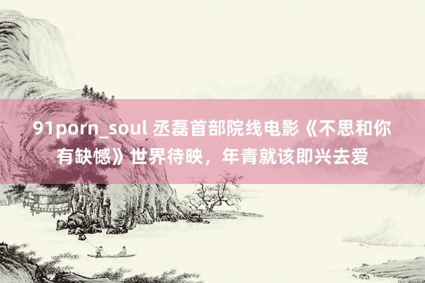 91porn_soul 丞磊首部院线电影《不思和你有缺憾》世界待映，年青就该即兴去爱