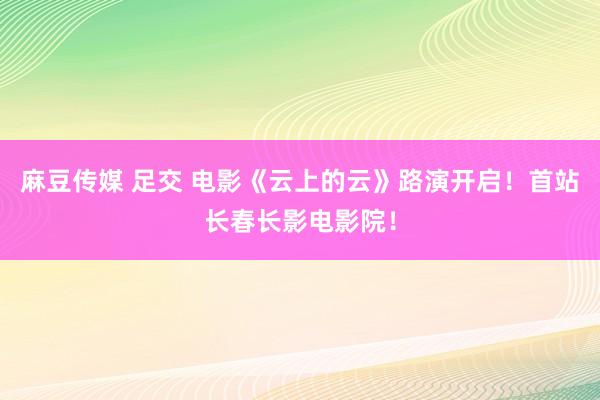 麻豆传媒 足交 电影《云上的云》路演开启！首站长春长影电影院！