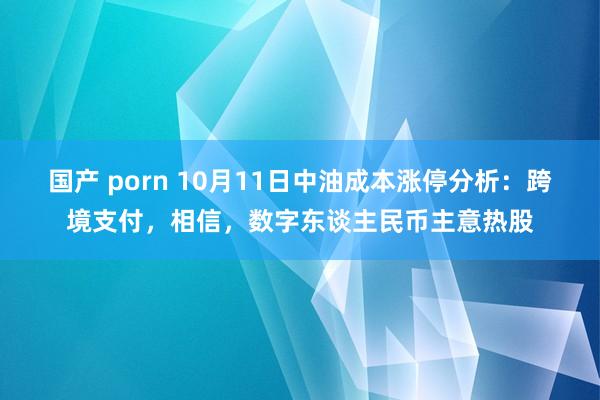 国产 porn 10月11日中油成本涨停分析：跨境支付，相信，数字东谈主民币主意热股