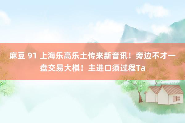 麻豆 91 上海乐高乐土传来新音讯！旁边不才一盘交易大棋！主进口须过程Ta