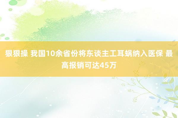 狠狠操 我国10余省份将东谈主工耳蜗纳入医保 最高报销可达45万