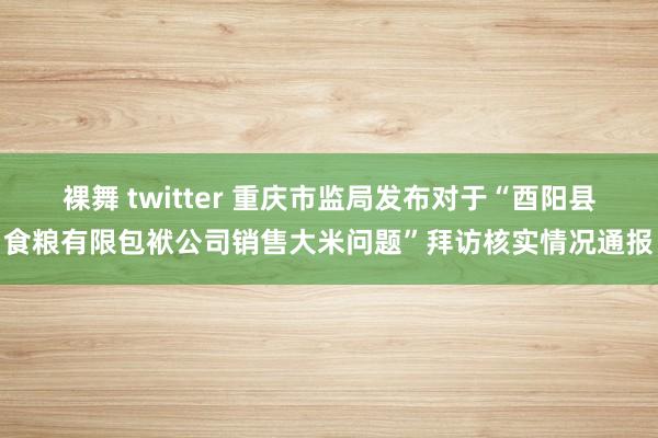 裸舞 twitter 重庆市监局发布对于“酉阳县食粮有限包袱公司销售大米问题”拜访核实情况通报