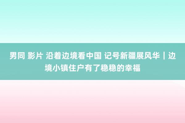 男同 影片 沿着边境看中国 记号新疆展风华｜边境小镇住户有了稳稳的幸福