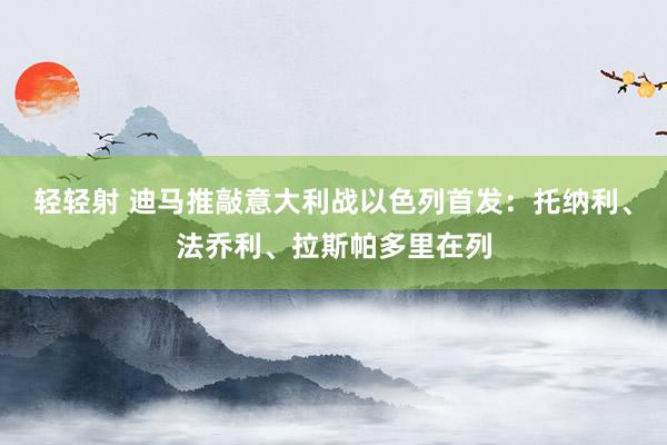 轻轻射 迪马推敲意大利战以色列首发：托纳利、法乔利、拉斯帕多里在列