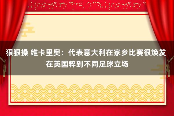 狠狠操 维卡里奥：代表意大利在家乡比赛很焕发 在英国粹到不同足球立场