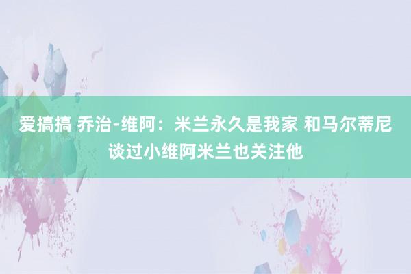 爱搞搞 乔治-维阿：米兰永久是我家 和马尔蒂尼谈过小维阿米兰也关注他