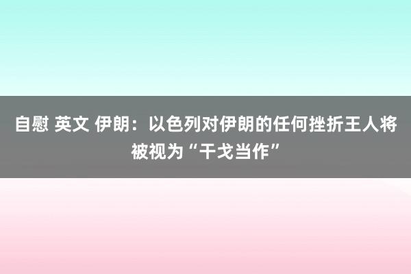 自慰 英文 伊朗：以色列对伊朗的任何挫折王人将被视为“干戈当作”