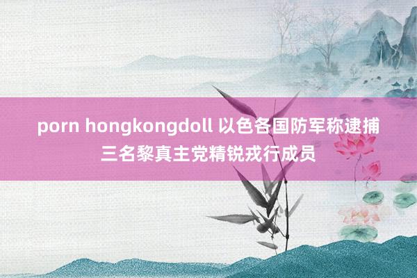 porn hongkongdoll 以色各国防军称逮捕三名黎真主党精锐戎行成员