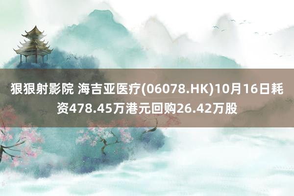 狠狠射影院 海吉亚医疗(06078.HK)10月16日耗资478.45万港元回购26.42万股