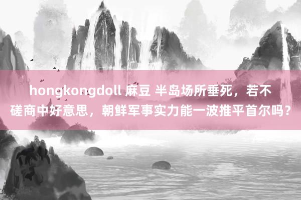 hongkongdoll 麻豆 半岛场所垂死，若不磋商中好意思，朝鲜军事实力能一波推平首尔吗？