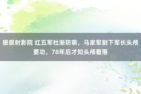 狠狠射影院 红五军杜渐防萌，马家军割下军长头颅要功，78年后才知头颅着落