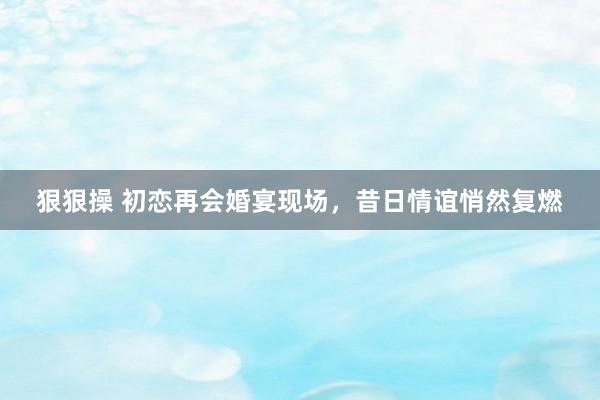 狠狠操 初恋再会婚宴现场，昔日情谊悄然复燃