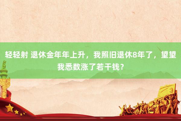 轻轻射 退休金年年上升，我照旧退休8年了，望望我悉数涨了若干钱？