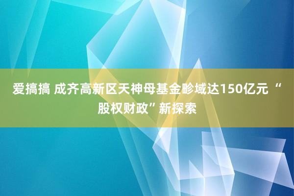 爱搞搞 成齐高新区天神母基金畛域达150亿元 “股权财政”新探索