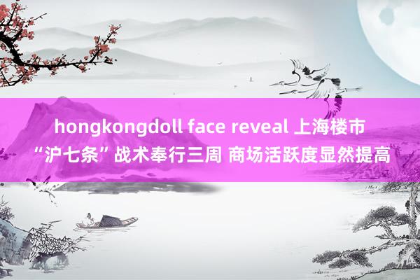 hongkongdoll face reveal 上海楼市“沪七条”战术奉行三周 商场活跃度显然提高