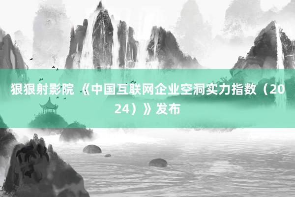 狠狠射影院 《中国互联网企业空洞实力指数（2024）》发布